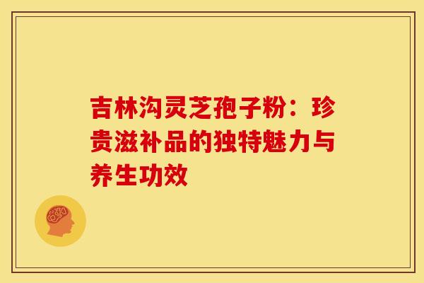 吉林沟灵芝孢子粉：珍贵滋补品的独特魅力与养生功效