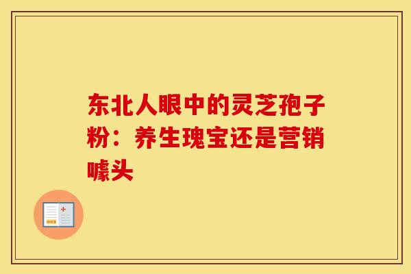 东北人眼中的灵芝孢子粉：养生瑰宝还是营销噱头