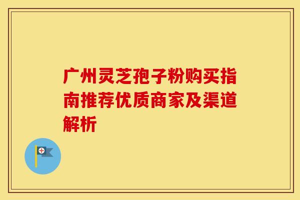 广州灵芝孢子粉购买指南推荐优质商家及渠道解析