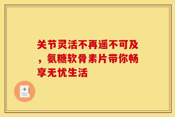 关节灵活不再遥不可及，氨糖软骨素片带你畅享无忧生活