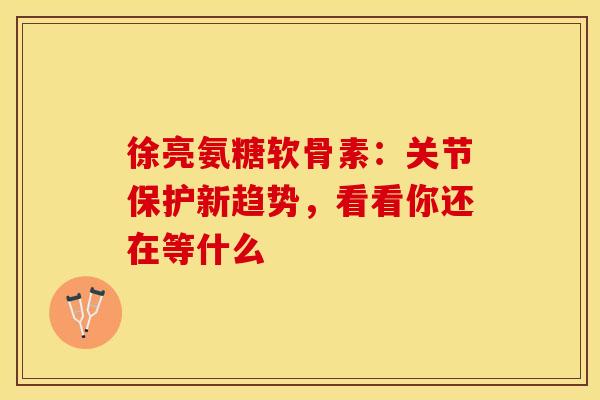 徐亮氨糖软骨素：关节保护新趋势，看看你还在等什么