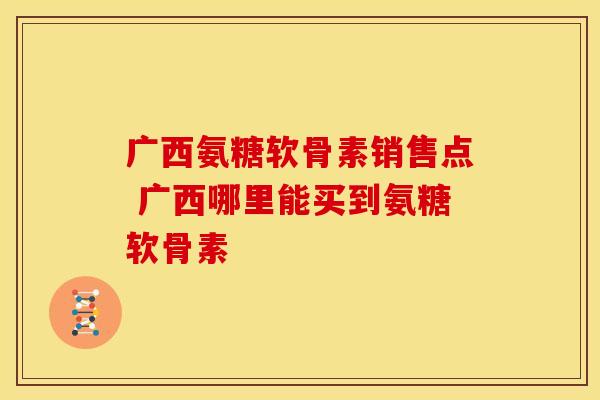 广西氨糖软骨素销售点 广西哪里能买到氨糖软骨素