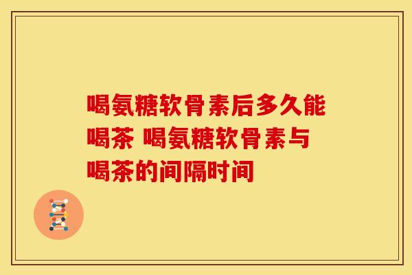 喝氨糖软骨素后多久能喝茶 喝氨糖软骨素与喝茶的间隔时间