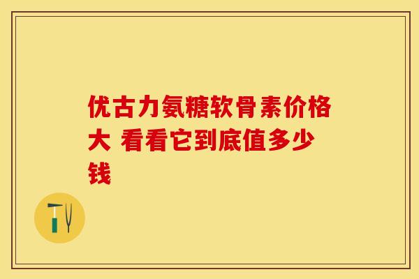 优古力氨糖软骨素价格大 看看它到底值多少钱 优古力氨糖软骨素价格大 看看它到底值多少钱