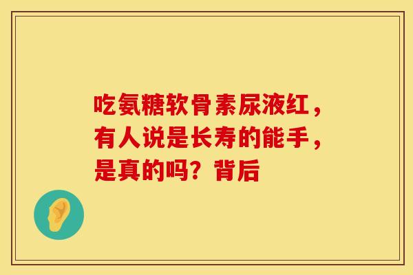 吃氨糖软骨素尿液红，有人说是长寿的能手，是真的吗？背后