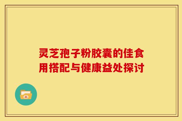 灵芝孢子粉胶囊的佳食用搭配与健康益处探讨