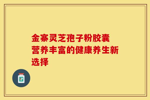 金寨灵芝孢子粉胶囊 营养丰富的健康养生新选择