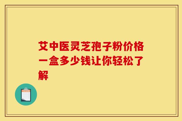 艾中医灵芝孢子粉价格一盒多少钱让你轻松了解 艾中医灵芝孢子粉价格一盒多少钱让你轻松了解
