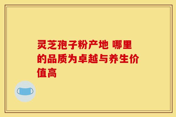 灵芝孢子粉产地 哪里的品质为卓越与养生价值高