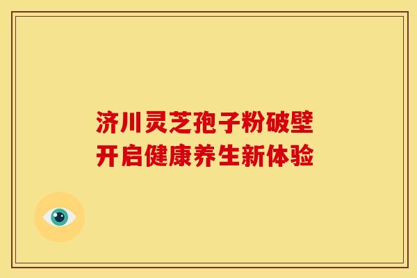 济川灵芝孢子粉破壁 开启健康养生新体验