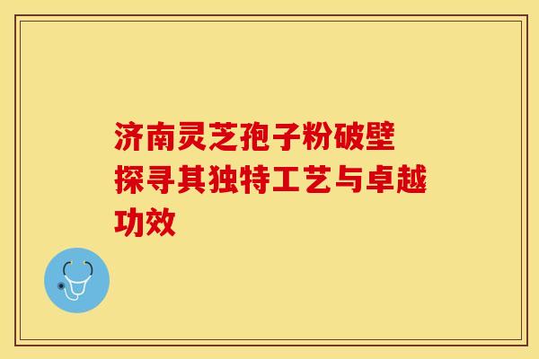 济南灵芝孢子粉破壁 探寻其独特工艺与卓越功效