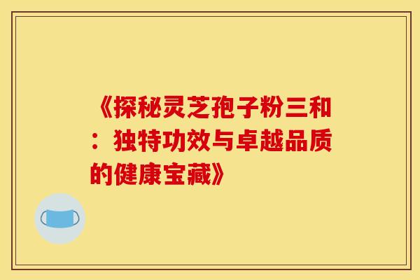 《探秘灵芝孢子粉三和:独特功效与卓越品质的健康宝藏》 《探秘灵芝孢子粉三和:独特功效与卓越品质的健康宝藏》