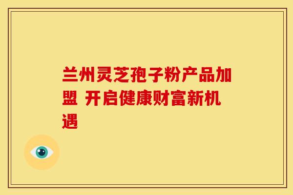 兰州灵芝孢子粉产品加盟 开启健康财富新机遇