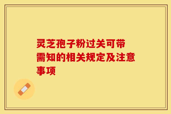 灵芝孢子粉过关可带 需知的相关规定及注意事项
