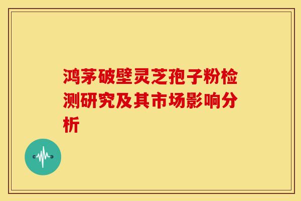 鸿茅破壁灵芝孢子粉检测研究及其市场影响分析