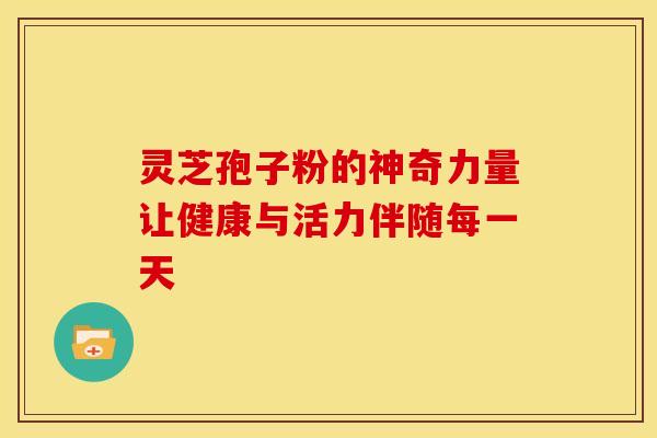 灵芝孢子粉的神奇力量让健康与活力伴随每一天