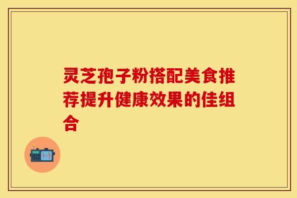 灵芝孢子粉搭配美食推荐提升健康效果的佳组合