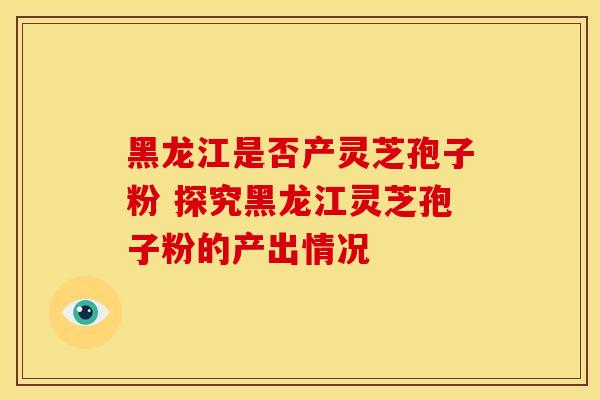 黑龙江是否产灵芝孢子粉 探究黑龙江灵芝孢子粉的产出情况 黑龙江是否产灵芝孢子粉 探究黑龙江灵芝孢子粉的产出情况