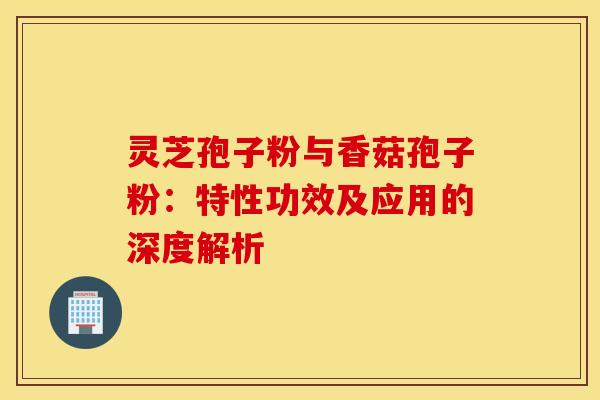 灵芝孢子粉与香菇孢子粉：特性功效及应用的深度解析