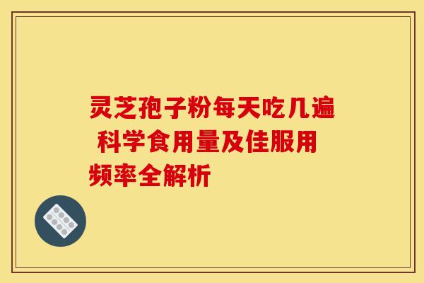 灵芝孢子粉每天吃几遍 科学食用量及佳服用频率全解析