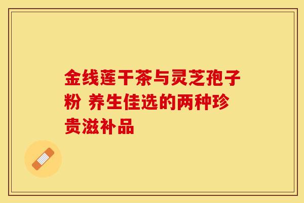 金线莲干茶与灵芝孢子粉 养生佳选的两种珍贵滋补品