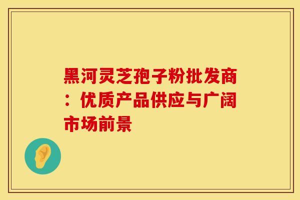 黑河灵芝孢子粉批发商：优质产品供应与广阔市场前景