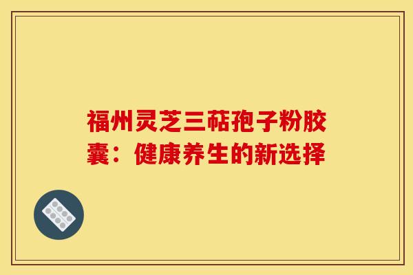 福州灵芝三萜孢子粉胶囊:健康养生的新选择 福州灵芝三萜孢子粉胶囊:健康养生的新选择