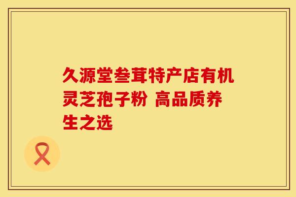 久源堂叁茸特产店有机灵芝孢子粉 高品质养生之选