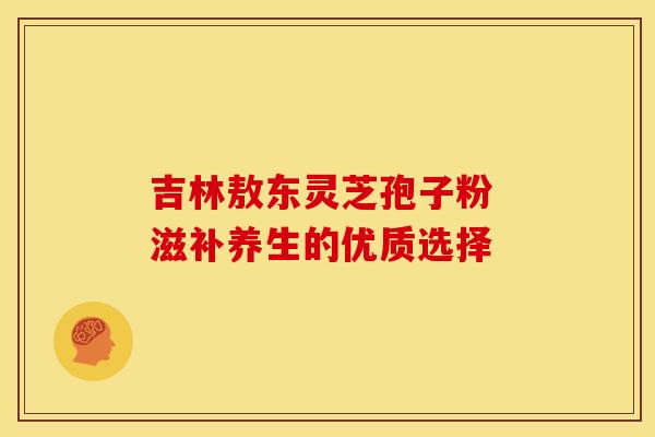 吉林敖东灵芝孢子粉 滋补养生的优质选择