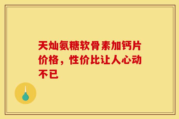 天灿氨糖软骨素加钙片价格,性价比让人心动不已 天灿氨糖软骨素加钙片价格,性价比让人心动不已