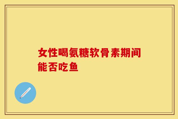 女性喝氨糖软骨素期间能否吃鱼