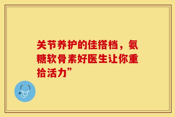 关节养护的佳搭档，氨糖软骨素好医生让你重拾活力”