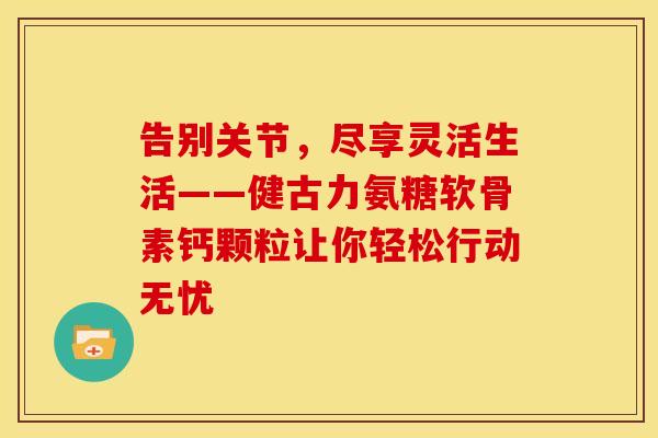 告别关节，尽享灵活生活——健古力氨糖软骨素钙颗粒让你轻松行动无忧