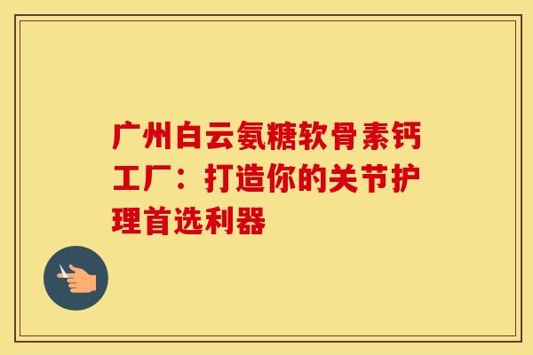 广州白云氨糖软骨素钙工厂：打造你的关节护理首选利器