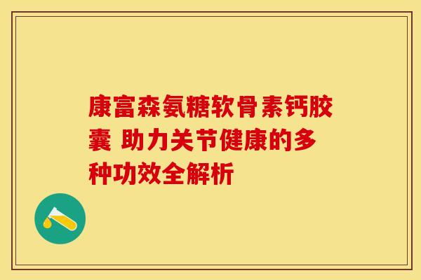 康富森氨糖软骨素钙胶囊 助力关节健康的多种功效全解析