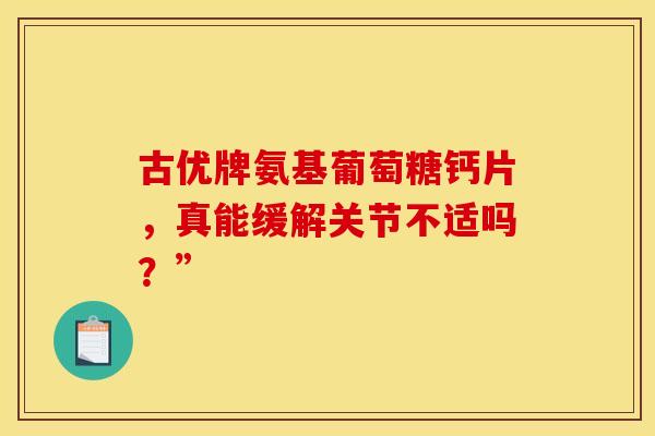 古优牌氨基葡萄糖钙片,真能缓解关节不适吗?” 古优牌氨基葡萄糖钙片,真能缓解关节不适吗?”