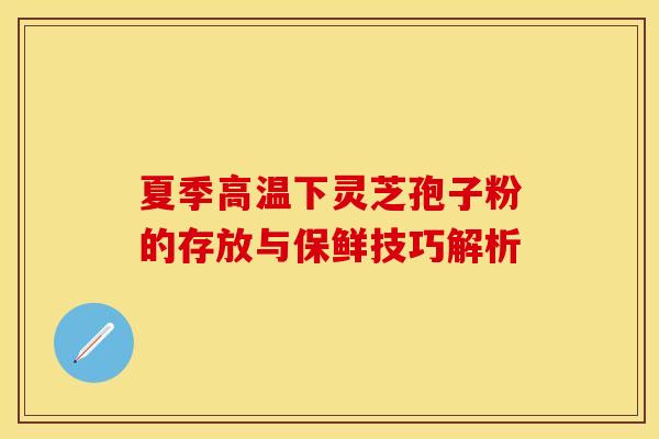 夏季高温下灵芝孢子粉的存放与保鲜技巧解析