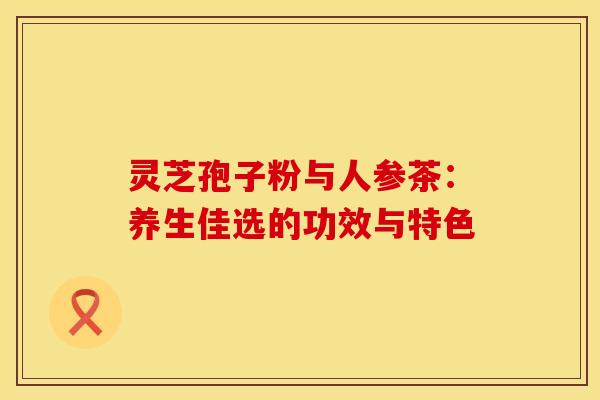 灵芝孢子粉与人参茶：养生佳选的功效与特色