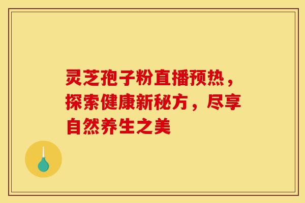 灵芝孢子粉直播预热，探索健康新秘方，尽享自然养生之美