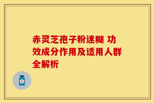 赤灵芝孢子粉迷糊 功效成分作用及适用人群全解析