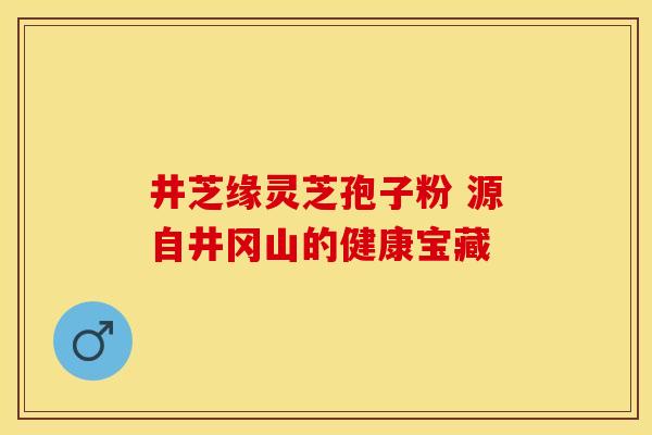 井芝缘灵芝孢子粉 源自井冈山的健康宝藏