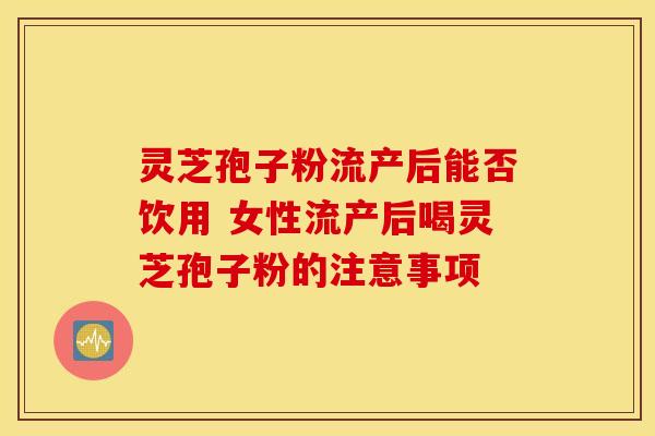 灵芝孢子粉流产后能否饮用 女性流产后喝灵芝孢子粉的注意事项