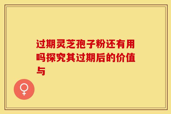 过期灵芝孢子粉还有用吗探究其过期后的价值与 过期灵芝孢子粉还有用吗探究其过期后的价值与