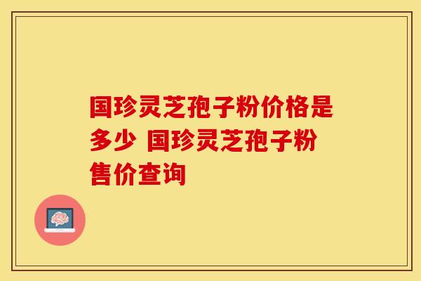 国珍灵芝孢子粉价格是多少 国珍灵芝孢子粉售价查询
