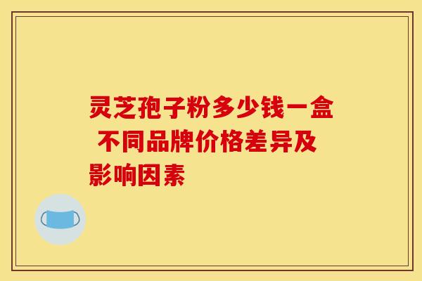 灵芝孢子粉多少钱一盒 不同品牌价格差异及影响因素