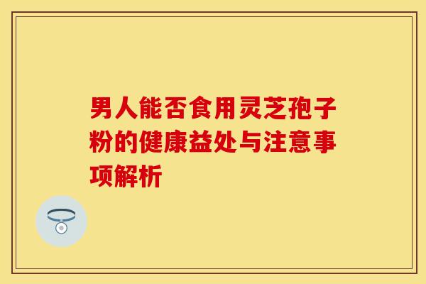 男人能否食用灵芝孢子粉的健康益处与注意事项解析