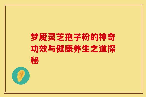 梦魇灵芝孢子粉的神奇功效与健康养生之道探秘