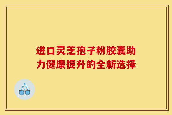 进口灵芝孢子粉胶囊助力健康提升的全新选择