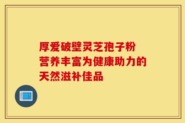 厚爱破壁灵芝孢子粉 营养丰富为健康助力的天然滋补佳品