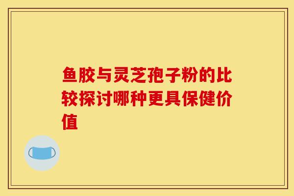 鱼胶与灵芝孢子粉的比较探讨哪种更具保健价值